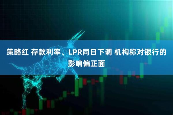 策略红 存款利率、LPR同日下调 机构称对银行的影响偏正面