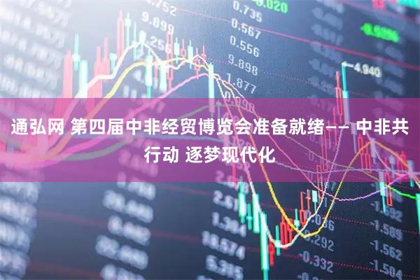 通弘网 第四届中非经贸博览会准备就绪—— 中非共行动 逐梦现代化