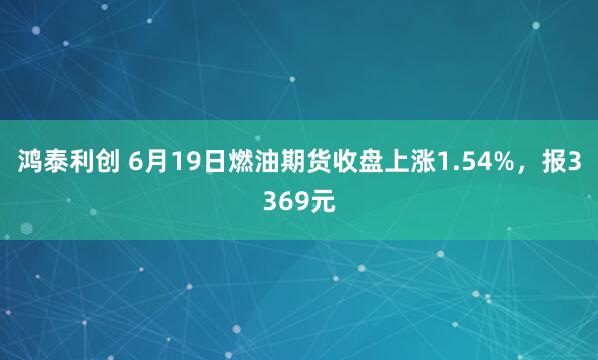 鸿泰利创 6月19日燃油期货收盘上涨1.54%，报3369元