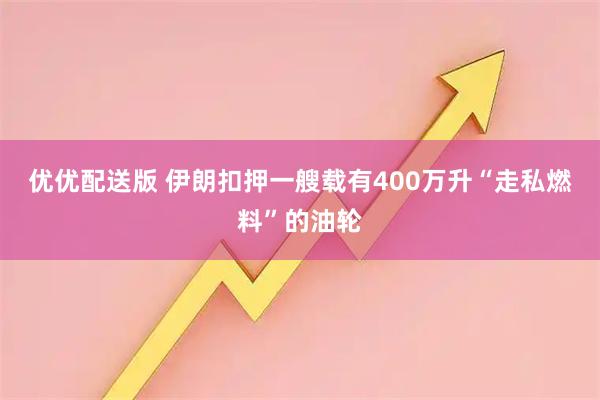 优优配送版 伊朗扣押一艘载有400万升“走私燃料”的油轮