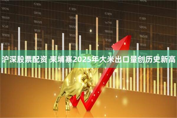 沪深股票配资 柬埔寨2025年大米出口量创历史新高