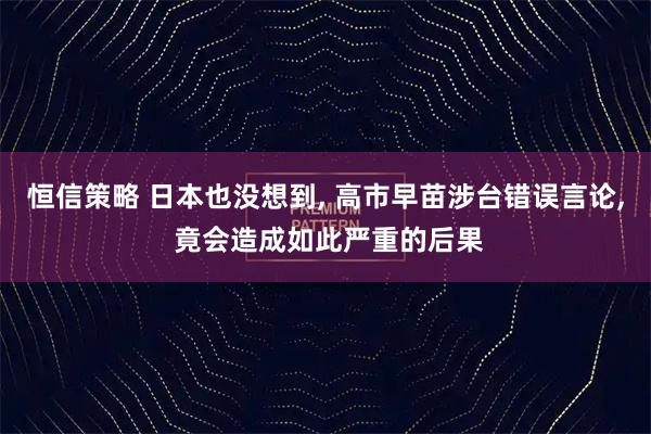 恒信策略 日本也没想到, 高市早苗涉台错误言论, 竟会造成如此严重的后果