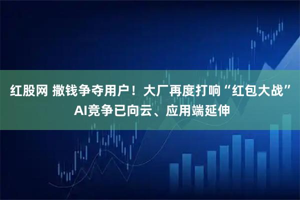 红股网 撒钱争夺用户！大厂再度打响“红包大战” AI竞争已向云、应用端延伸