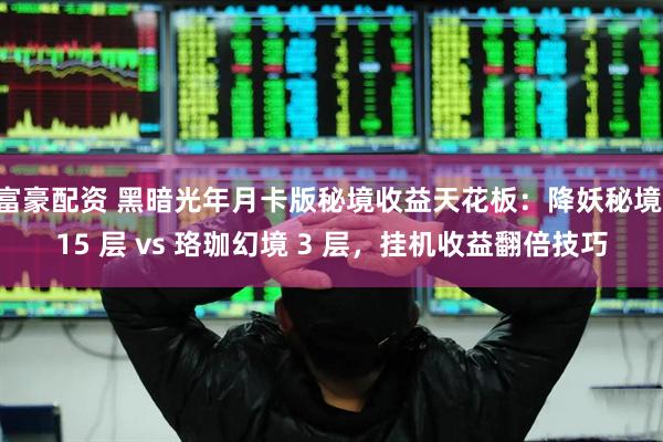 富豪配资 黑暗光年月卡版秘境收益天花板：降妖秘境 15 层 vs 珞珈幻境 3 层，挂机收益翻倍技巧