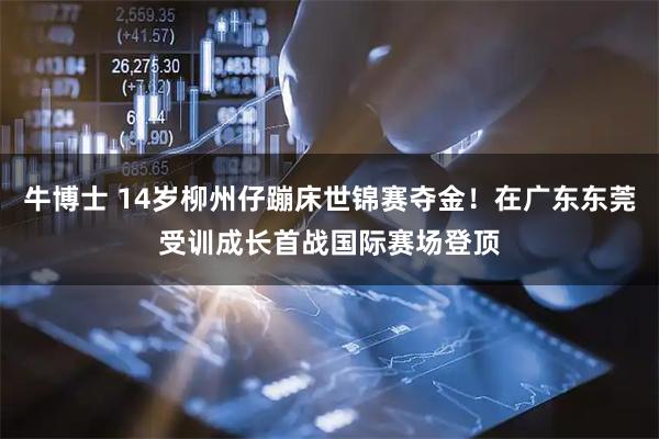 牛博士 14岁柳州仔蹦床世锦赛夺金！在广东东莞受训成长首战国际赛场登顶