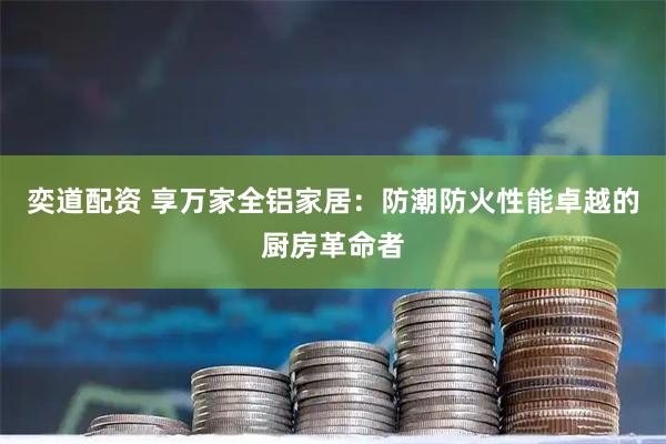 奕道配资 享万家全铝家居：防潮防火性能卓越的厨房革命者