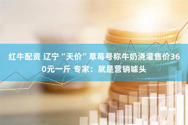 红牛配资 辽宁“天价”草莓号称牛奶浇灌售价360元一斤 专家：就是营销噱头