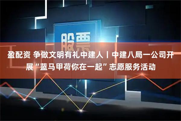 盈配资 争做文明有礼中建人丨中建八局一公司开展“蓝马甲荷你在一起”志愿服务活动