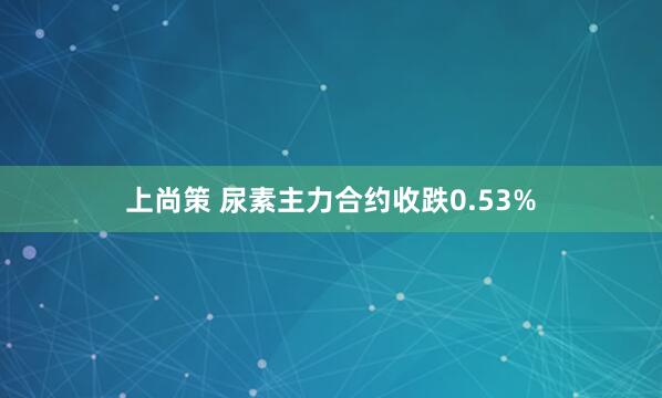 上尚策 尿素主力合约收跌0.53%