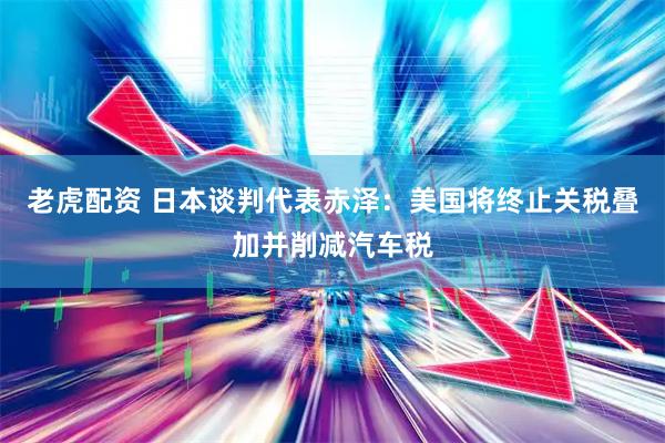 老虎配资 日本谈判代表赤泽：美国将终止关税叠加并削减汽车税
