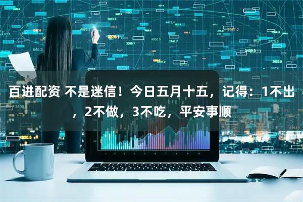 百进配资 不是迷信！今日五月十五，记得：1不出，2不做，3不吃，平安事顺