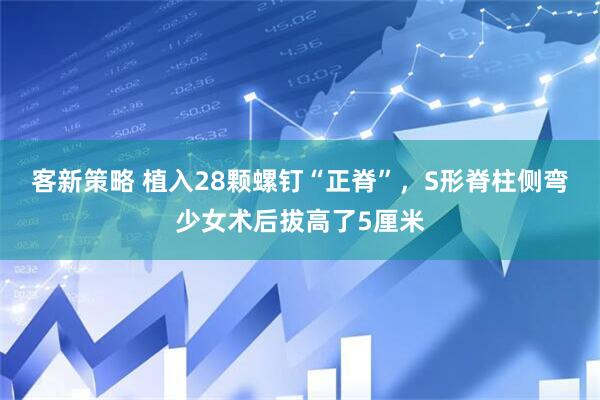 客新策略 植入28颗螺钉“正脊”，S形脊柱侧弯少女术后拔高了5厘米
